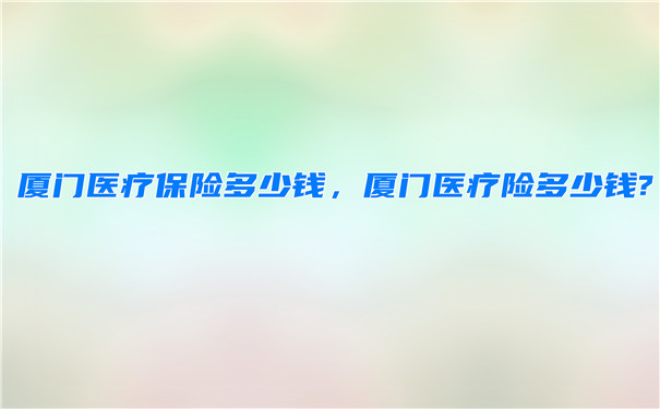 廈門醫療保險多少錢，廈門醫療保險怎麽(me) 買(mai) ？插圖
